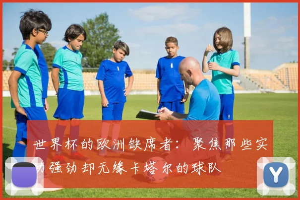 世界杯的欧洲缺席者：聚焦那些实力强劲却无缘卡塔尔的球队