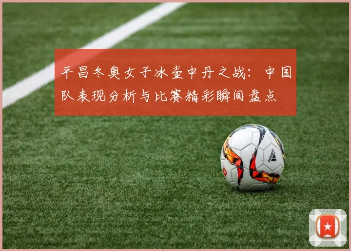 平昌冬奥女子冰壶中丹之战：中国队表现分析与比赛精彩瞬间盘点