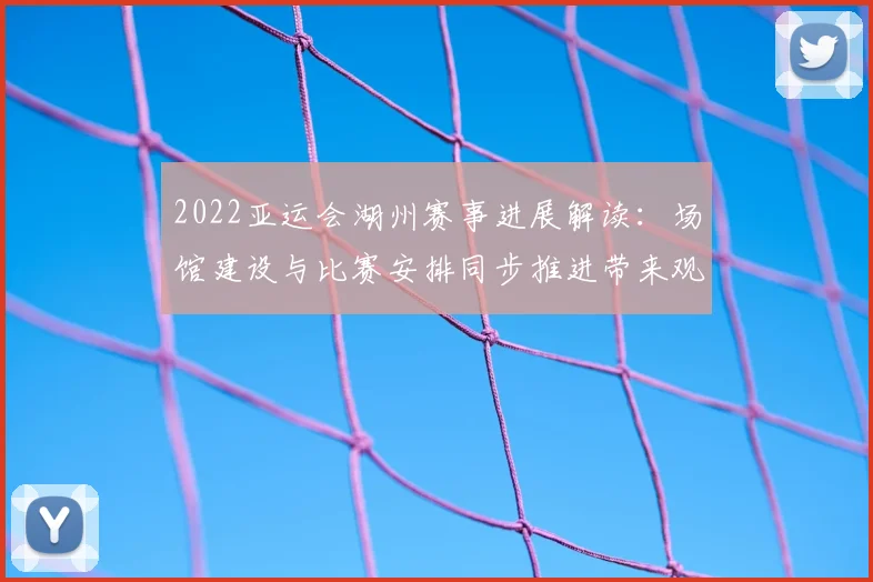 2022亚运会湖州赛事进展解读：场馆建设与比赛安排同步推进带来观赛便利