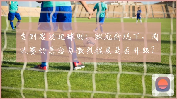 告别客场进球制：欧冠新规下，淘汰赛的悬念与激烈程度是否升级？