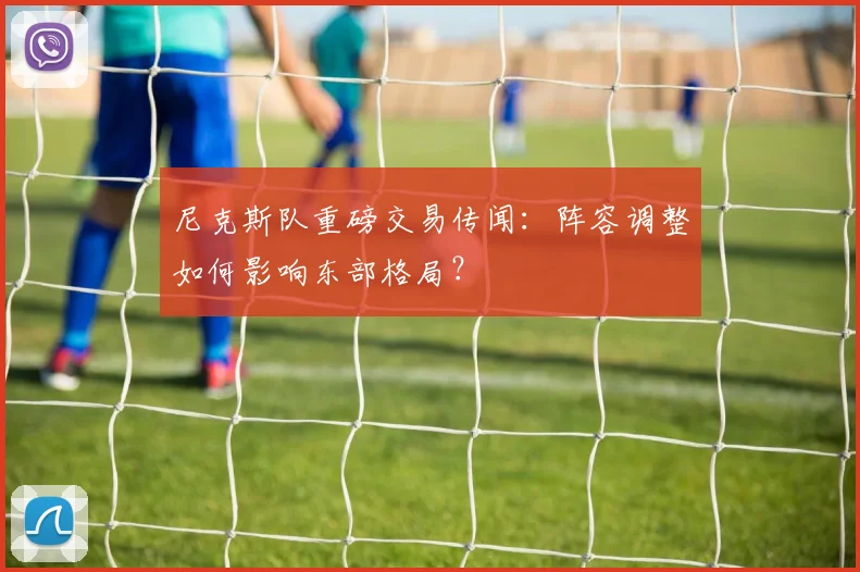 尼克斯队重磅交易传闻：阵容调整如何影响东部格局？