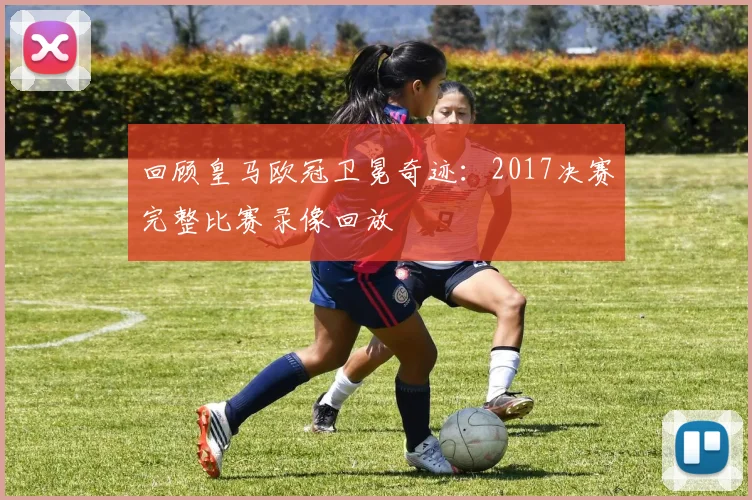 回顾皇马欧冠卫冕奇迹：2017决赛完整比赛录像回放