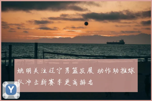 姚明关注辽宁男篮发展 动作助推球队冲击新赛季更高排名