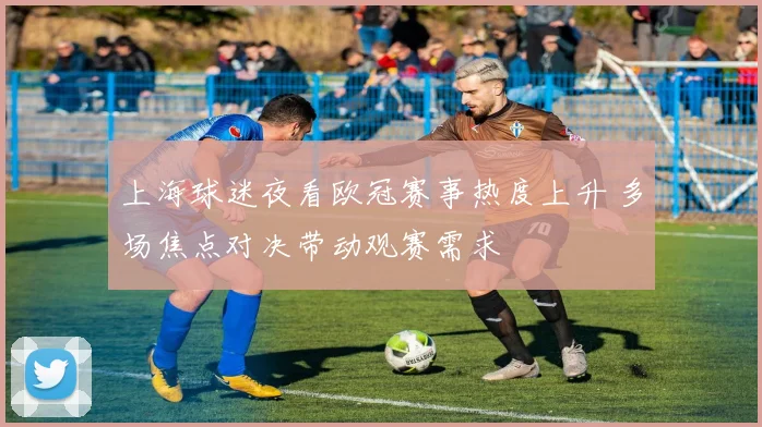 上海球迷夜看欧冠赛事热度上升 多场焦点对决带动观赛需求