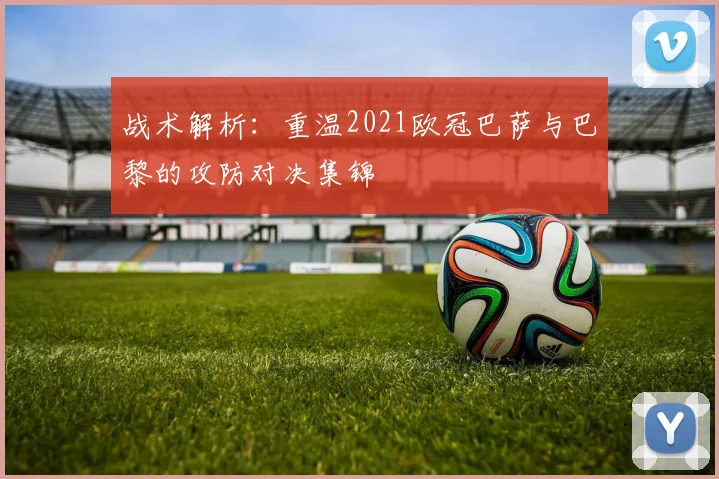 战术解析：重温2021欧冠巴萨与巴黎的攻防对决集锦